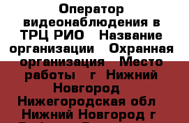 Оператор видеонаблюдения в ТРЦ РИО › Название организации ­ Охранная организация › Место работы ­ г. Нижний Новгород - Нижегородская обл., Нижний Новгород г. Работа » Вакансии   . Нижегородская обл.,Нижний Новгород г.